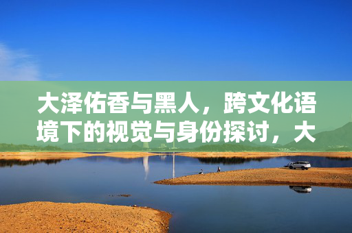 大泽佑香与黑人，跨文化语境下的视觉与身份探讨，大泽佑香与黑人，跨文化语境下的视觉与身份探讨
