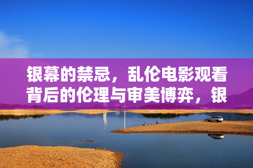 银幕的禁忌,乱伦电影观看背后的伦理与审美博弈,银幕的禁忌,乱伦电影观看背后的伦理与审美博弈 银幕的禁忌,乱伦电影观看背后的伦理与审美博弈,银幕的禁忌,乱伦电影观看背后的伦理与审美博弈