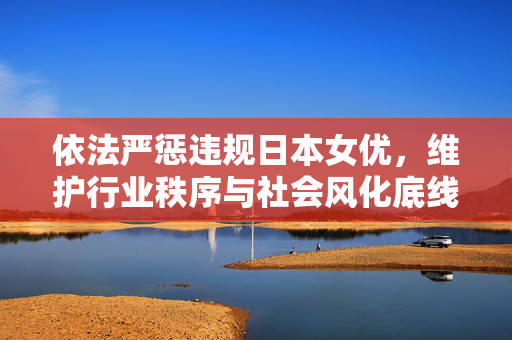 依法严惩违规日本女优,维护行业秩序与社会风化底线,依法严惩违规日本女优,维护行业秩序与社会风化底线 依法严惩违规日本女优,维护行业秩序与社会风化底线,依法严惩违规日本女优,维护行业秩序与社会风化底线