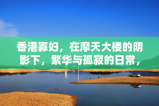 香港寡妇，在摩天大楼的阴影下，繁华与孤寂的日常，香港寡妇，在摩天大楼的阴影下，繁华与孤寂的日常