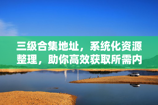 三级合集地址,系统化资源整理,助你高效获取所需内容,三级合集地址,系统化资源整理,助你高效获取所需内容 三级合集地址,系统化资源整理,助你高效获取所需内容,三级合集地址,系统化资源整理,助你高效获取所需内容