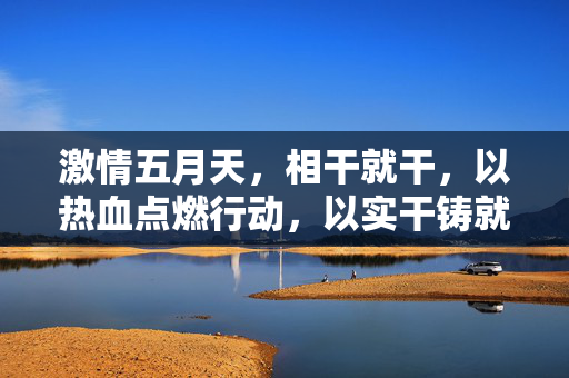 激情五月天,相干就干,以热血点燃行动,以实干铸就辉煌,激情五月天,相干就干,以热血点燃行动,以实干铸就辉煌 激情五月天,相干就干,以热血点燃行动,以实干铸就辉煌,激情五月天,相干就干,以热血点燃行动,以实干铸就辉煌