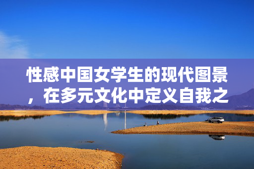 性感中国女学生的现代图景，在多元文化中定义自我之美，性感中国女学生的现代图景，在多元文化中定义自我之美