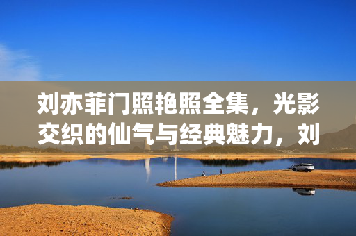 刘亦菲门照艳照全集，光影交织的仙气与经典魅力，刘亦菲门照艳照全集，光影交织的仙气与经典魅力