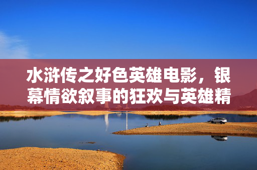 水浒传之好色英雄电影，银幕情欲叙事的狂欢与英雄精神的解构，水浒传之好色英雄电影，银幕情欲叙事的狂欢与英雄精神解构