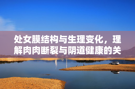 处女膜结构与生理变化，理解肉肉断裂与阴道健康的关联，处女膜结构与生理变化，肉门断裂与阴道健康的关联