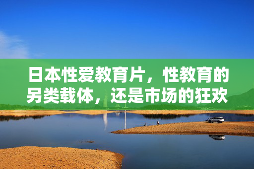 日本性爱教育片，性教育的另类载体，还是市场的狂欢？——从知识普及到伦理争议的探讨，日本性爱教育片，性教育的另类载体还是市场的狂欢？——知识普及与伦理争议的探讨