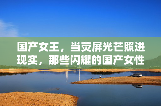 国产女王，当荧屏光芒照进现实，那些闪耀的国产女性力量，国产女王，当荧屏光芒照进现实，那些闪耀的国产女性力量
