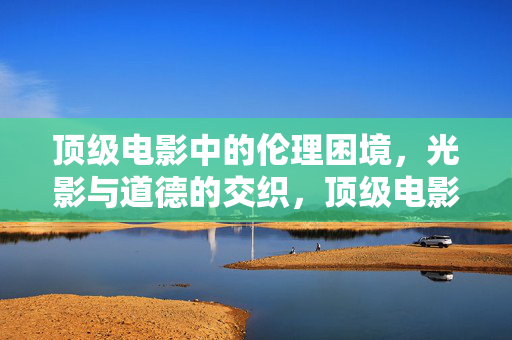 顶级电影中的伦理困境，光影与道德的交织，顶级电影中的伦理困境，光影与道德的交织