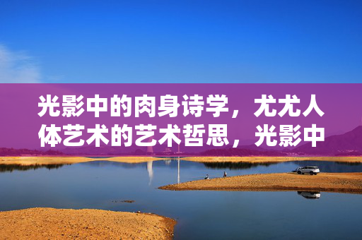 光影中的肉身诗学，尤尤人体艺术的艺术哲思，光影中的肉身诗学，尤尤人体艺术的艺术哲思
