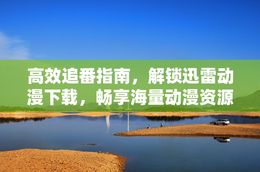 高效追番指南，解锁迅雷动漫下载，畅享海量动漫资源与极速体验，高效追番指南，解锁迅雷动漫下载，畅享海量资源与极速体验