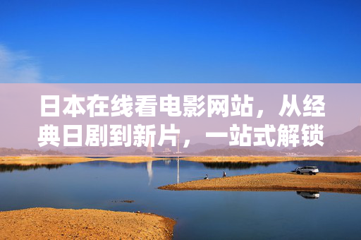日本在线看电影网站，从经典日剧到新片，一站式解锁日式影视魅力，日本在线电影网站，经典日剧到新片，一站式解锁日式影视魅力