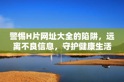 警惕H片网址大全的陷阱，远离不良信息，守护健康生活，警惕H片网址大全的陷阱，远离不良信息，守护健康生活