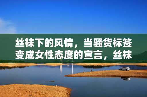丝袜下的风情，当骚货标签变成女性态度的宣言，丝袜下的风情，当骚货标签化为女性态度的宣言