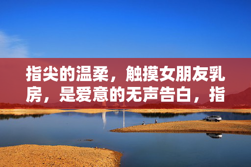 指尖的温柔，触摸女朋友乳房，是爱意的无声告白，指尖的温柔，触摸女朋友乳房，是爱意的无声告白