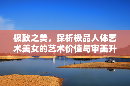 极致之美，探析极品人体艺术美女的艺术价值与审美升华，极致之美，探析极品人体艺术美女的艺术价值与审美升华