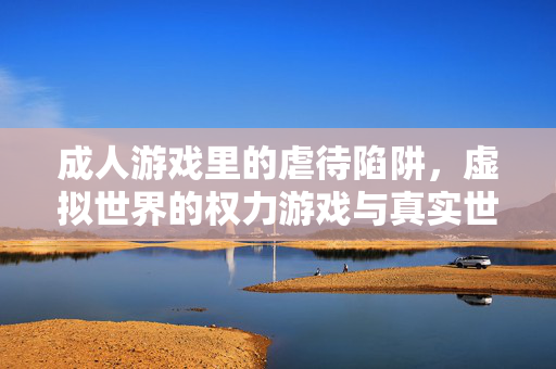 成人游戏里的虐待陷阱，虚拟世界的权力游戏与真实世界的心理阴影，成人游戏里的虐待陷阱，虚拟世界的权力游戏与真实世界的心理阴影