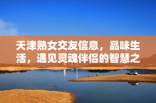 天津熟女交友信息，品味生活，遇见灵魂伴侣的智慧之选
