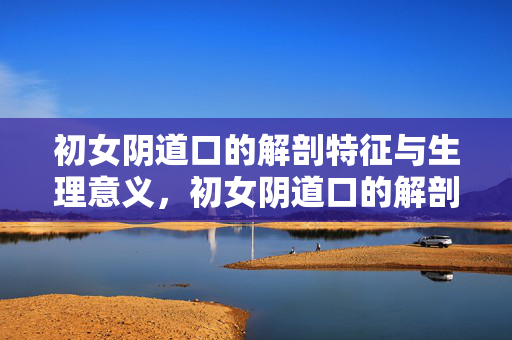 初女阴道口的解剖特征与生理意义，初女阴道口的解剖特征与生理意义