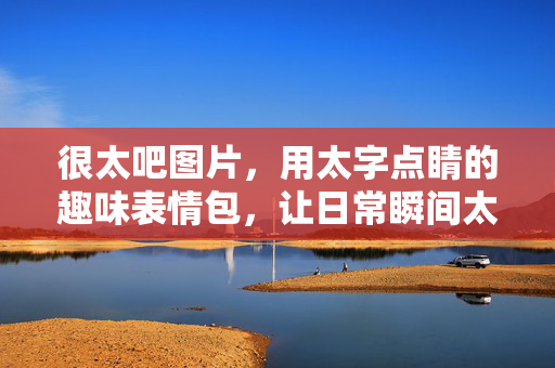 很太吧图片，用太字点睛的趣味表情包，让日常瞬间太有温度，用太字点睛的趣味表情包，让日常瞬间太有温度