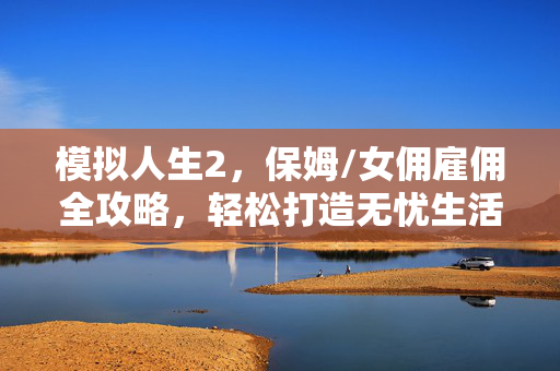 模拟人生2，保姆/女佣雇佣全攻略，轻松打造无忧生活，模拟人生2保姆/女佣雇佣全攻略，轻松打造无忧生活