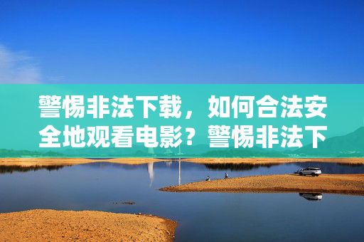 警惕非法下载，如何合法安全地观看电影？警惕非法下载，如何合法安全地观看电影？