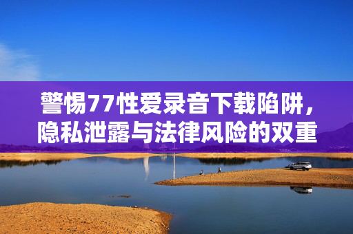 警惕77性爱录音下载陷阱，隐私泄露与法律风险的双重警示，警惕77性爱录音下载陷阱，隐私泄露与法律风险的双重警示
