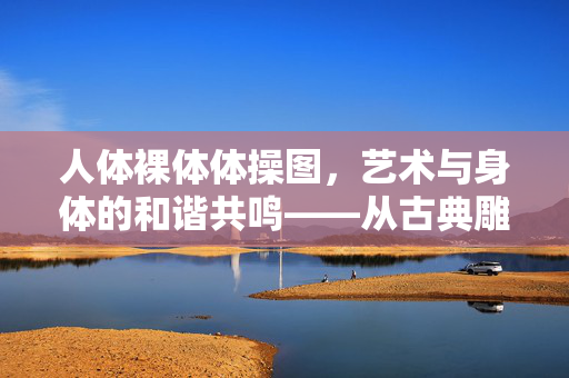 人体裸体体操图，艺术与身体的和谐共鸣——从古典雕塑到现代视觉的永恒探索，人体裸体体操图，艺术与身体的和谐共鸣——从古典雕塑到现代视觉的永恒探索