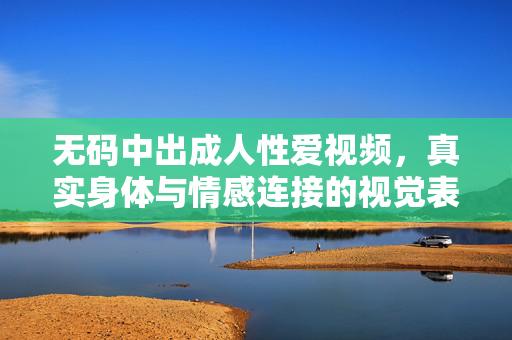 无码中出成人性爱视频，真实身体与情感连接的视觉表达，无码中出，成人性爱视频里的真实身体与情感连接