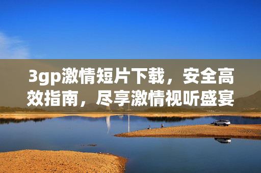3gp激情短片下载，安全高效指南，尽享激情视听盛宴，3gp激情短片下载安全高效指南，尽享激情视听盛宴