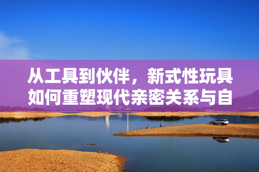 从工具到伙伴，新式性玩具如何重塑现代亲密关系与自我探索，从工具到伙伴，新式性玩具如何重塑现代亲密关系与自我探索