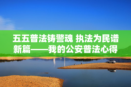 五五普法铸警魂 执法为民谱新篇——我的公安普法心得体会，五五普法铸警魂 执法为民谱新篇——我的公安普法心得体会
