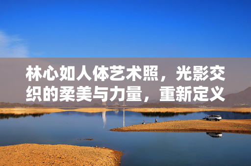 林心如人体艺术照，光影交织的柔美与力量，重新定义女性艺术表达，林心如人体艺术照，光影交织的柔美与力量，重新定义女性艺术表达