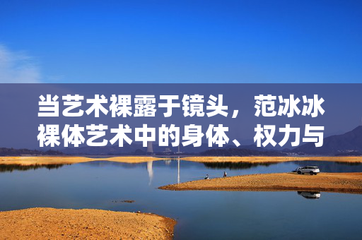 当艺术裸露于镜头，范冰冰裸体艺术中的身体、权力与审美嬗变，当艺术裸露于镜头，范冰冰裸体艺术中的身体、权力与审美嬗变