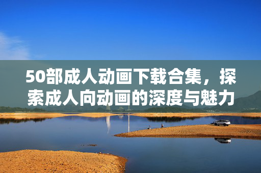 50部成人动画下载合集，探索成人向动画的深度与魅力，50部成人动画下载合集，探索成人向动画的深度与魅力