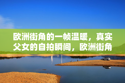 欧洲街角的一帧温暖，真实父女的自拍瞬间，欧洲街角父女自拍，一帧真实的温暖瞬间
