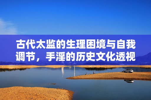 古代太监的生理困境与自我调节，手淫的历史文化透视，古代太监的生理困境与自我调节，手淫的历史文化透视