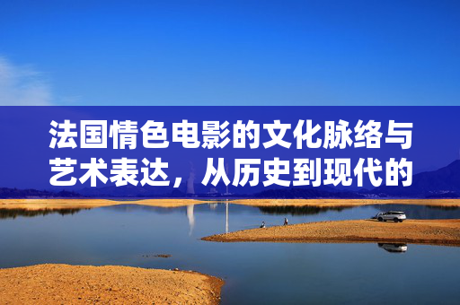 法国情色电影的文化脉络与艺术表达，从历史到现代的演变与合法获取路径，法国情色电影的文化脉络与艺术表达，从历史到现代的演变及合法获取路径