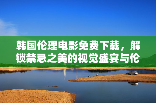 韩国伦理电影免费下载，解锁禁忌之美的视觉盛宴与伦理思辨