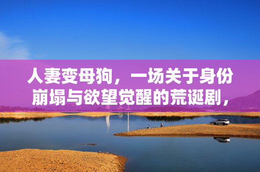 人妻变母狗，一场关于身份崩塌与欲望觉醒的荒诞剧，人妻变母狗，一场关于身份崩塌与欲望觉醒的荒诞剧