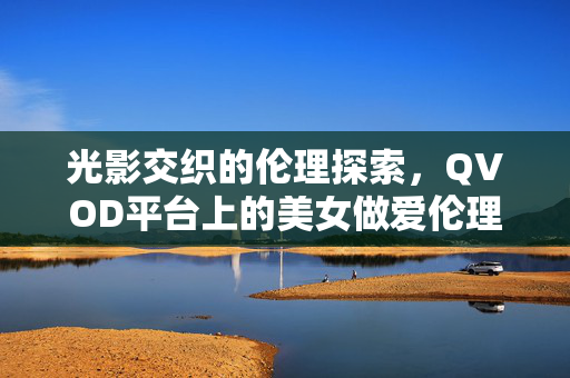 光影交织的伦理探索，QVOD平台上的美女做爱伦理电影赏析