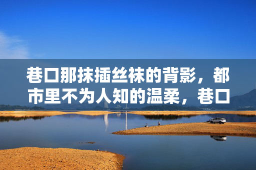 巷口那抹插丝袜的背影，都市里不为人知的温柔，巷口那抹插丝袜的背影，都市里不为人知的温柔
