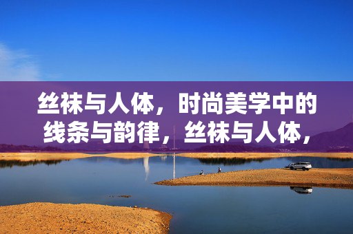 丝袜与人体，时尚美学中的线条与韵律，丝袜与人体，时尚美学中的线条与韵律