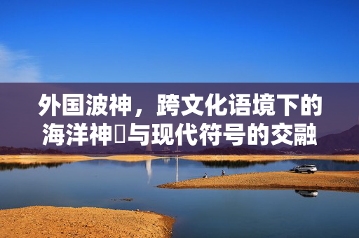 外国波神，跨文化语境下的海洋神祇与现代符号的交融，外国波神，跨文化语境下的海洋神祇与现代符号的交融