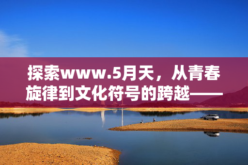 探索www.5月天，从青春旋律到文化符号的跨越——不止是音乐，更是我们共同的记忆与梦想，探索www.5月天，从青春旋律到文化符号的跨越——不止是音乐，更是我们共同的记忆与梦想