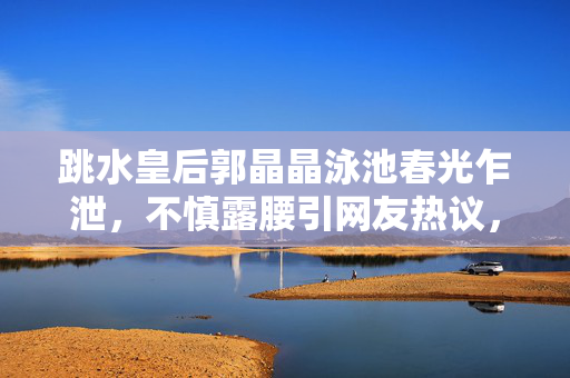 跳水皇后郭晶晶泳池春光乍泄，不慎露腰引网友热议，体育明星也失态？跳水皇后郭晶晶泳池春光乍泄露腰，引网友热议，体育明星也失态？