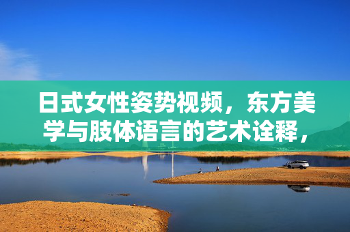 日式女性姿势视频，东方美学与肢体语言的艺术诠释，日式女性姿势视频，东方美学与肢体语言的艺术诠释
