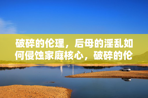 破碎的伦理，后母的淫乱如何侵蚀家庭核心，破碎的伦理，后母的淫乱如何侵蚀家庭核心