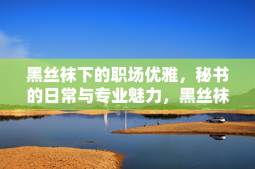黑丝袜下的职场优雅,秘书的日常与专业魅力,黑丝袜下的职场优雅,秘书的日常与专业魅力 黑丝袜下的职场优雅,秘书的日常与专业魅力,黑丝袜下的职场优雅,秘书的日常与专业魅力