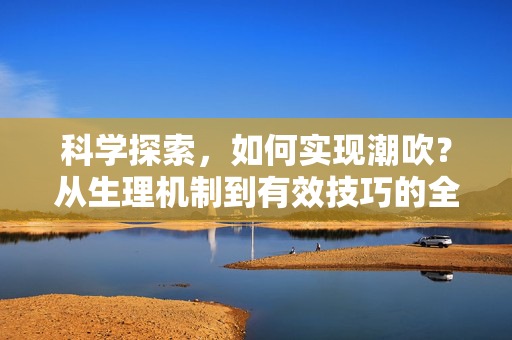 科学探索,如何实现潮吹?从生理机制到有效技巧的全面解析,科学探索,如何实现潮吹?从生理机制到有效技巧的全面解析 科学探索,如何实现潮吹?从生理机制到有效技巧的全面解析,科学探索,如何实现潮吹?从生理机制到有效技巧的全面解析